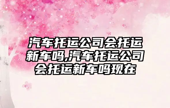 汽車托運公司會托運新車嗎,汽車托運公司會托運新車嗎現在