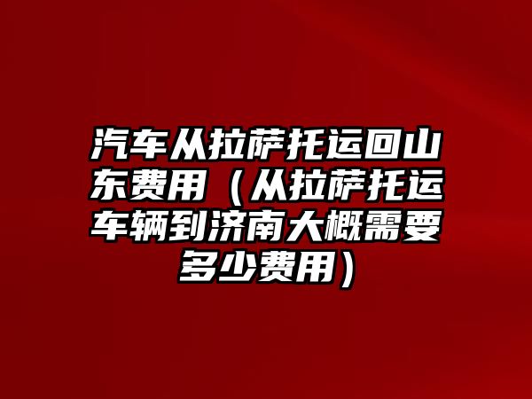 汽車從拉薩托運回山東費用（從拉薩托運車輛到濟南大概需要多少費用）