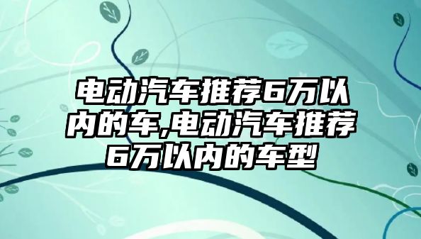 電動(dòng)汽車推薦6萬(wàn)以內(nèi)的車,電動(dòng)汽車推薦6萬(wàn)以內(nèi)的車型