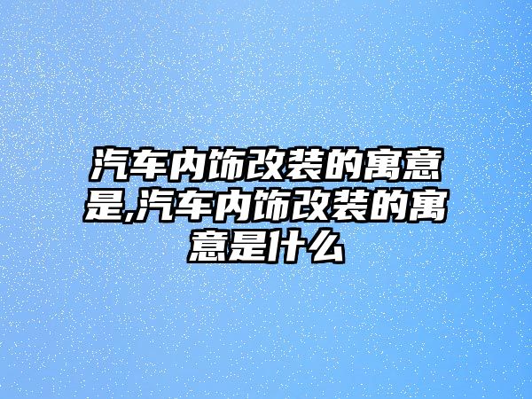 汽車內飾改裝的寓意是,汽車內飾改裝的寓意是什么