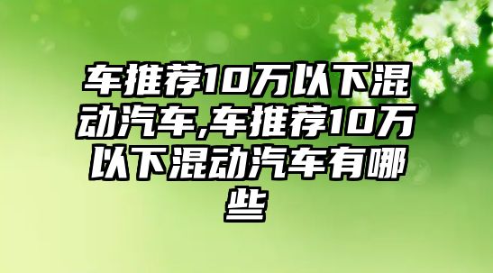 車推薦10萬以下混動汽車,車推薦10萬以下混動汽車有哪些