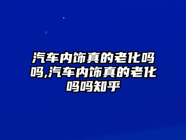 汽車內飾真的老化嗎嗎,汽車內飾真的老化嗎嗎知乎