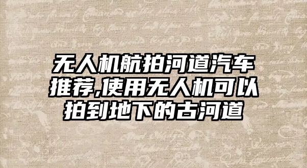 無(wú)人機(jī)航拍河道汽車推薦,使用無(wú)人機(jī)可以拍到地下的古河道