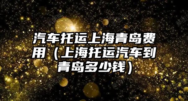 汽車托運上海青島費用（上海托運汽車到青島多少錢）