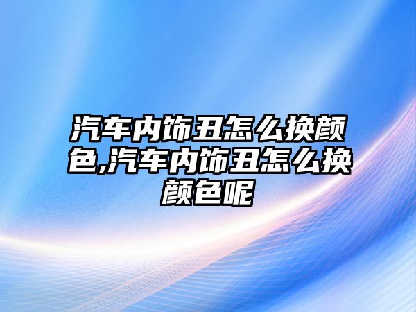 汽車內飾丑怎么換顏色,汽車內飾丑怎么換顏色呢