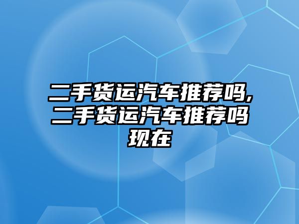 二手貨運汽車推薦嗎,二手貨運汽車推薦嗎現在