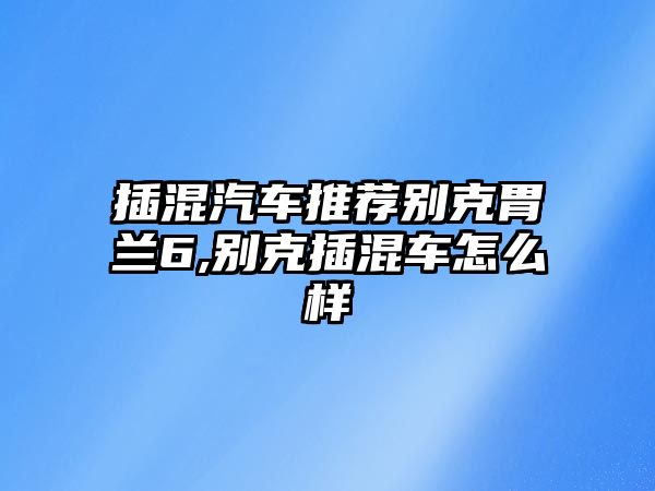 插混汽車推薦別克胃蘭6,別克插混車怎么樣