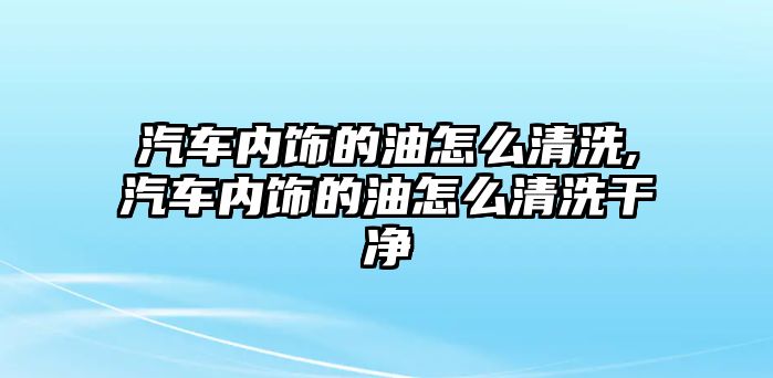 汽車內飾的油怎么清洗,汽車內飾的油怎么清洗干凈