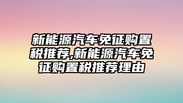 新能源汽車免征購置稅推薦,新能源汽車免征購置稅推薦理由