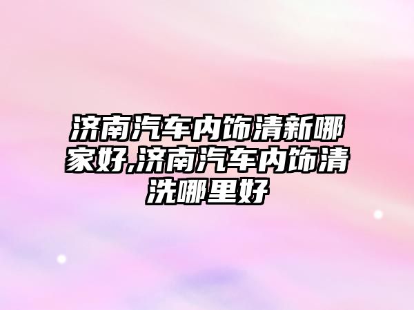 濟南汽車內飾清新哪家好,濟南汽車內飾清洗哪里好