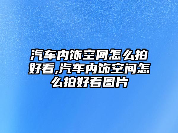 汽車內飾空間怎么拍好看,汽車內飾空間怎么拍好看圖片