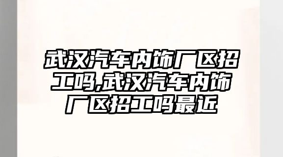 武漢汽車內飾廠區招工嗎,武漢汽車內飾廠區招工嗎最近