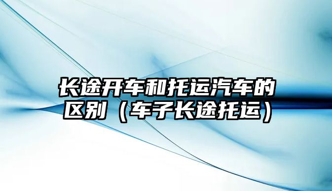 長途開車和托運(yùn)汽車的區(qū)別（車子長途托運(yùn)）