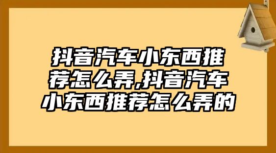 抖音汽車小東西推薦怎么弄,抖音汽車小東西推薦怎么弄的