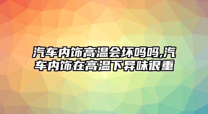 汽車內(nèi)飾高溫會壞嗎嗎,汽車內(nèi)飾在高溫下異味很重