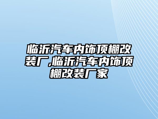 臨沂汽車內飾頂棚改裝廠,臨沂汽車內飾頂棚改裝廠家