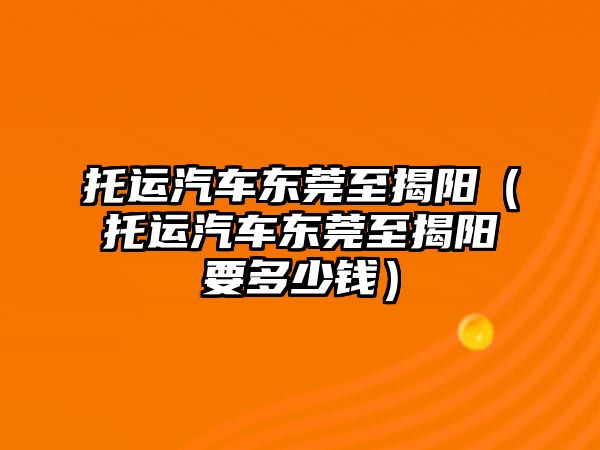 托運汽車東莞至揭陽（托運汽車東莞至揭陽要多少錢）