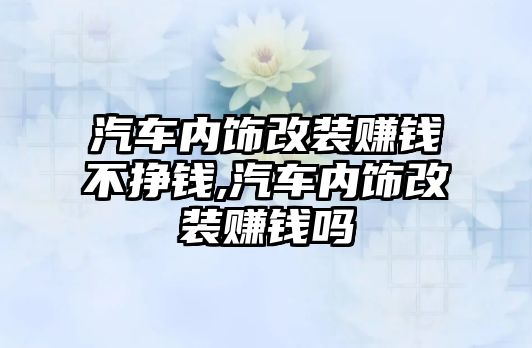 汽車內飾改裝賺錢不掙錢,汽車內飾改裝賺錢嗎