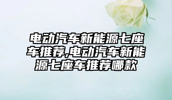 電動汽車新能源七座車推薦,電動汽車新能源七座車推薦哪款