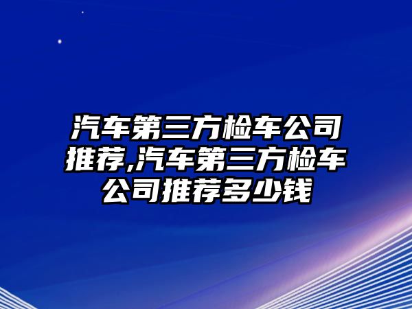 汽車第三方檢車公司推薦,汽車第三方檢車公司推薦多少錢