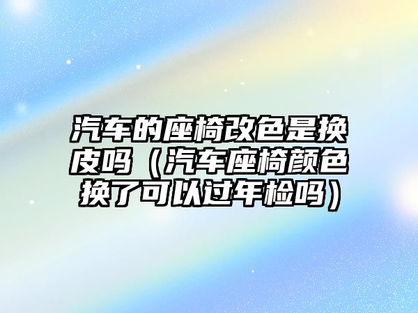 汽車的座椅改色是換皮嗎（汽車座椅顏色換了可以過年檢嗎）