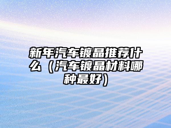 新年汽車鍍晶推薦什么（汽車鍍晶材料哪種最好）