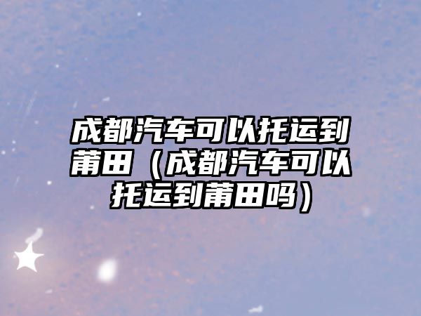 成都汽車可以托運到莆田（成都汽車可以托運到莆田嗎）