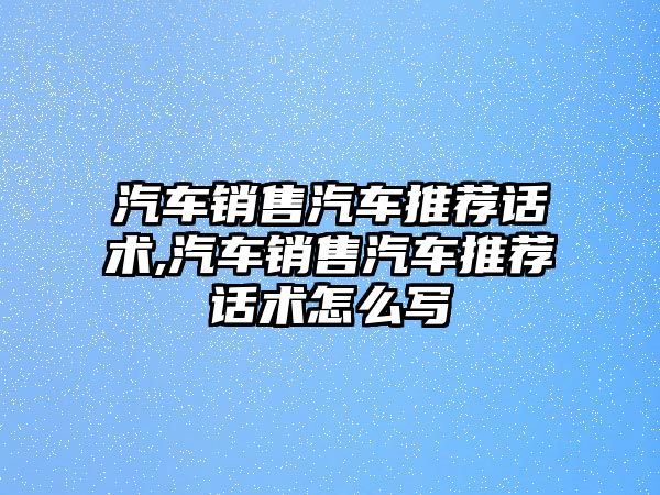 汽車銷售汽車推薦話術,汽車銷售汽車推薦話術怎么寫