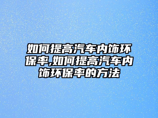 如何提高汽車內(nèi)飾環(huán)保率,如何提高汽車內(nèi)飾環(huán)保率的方法