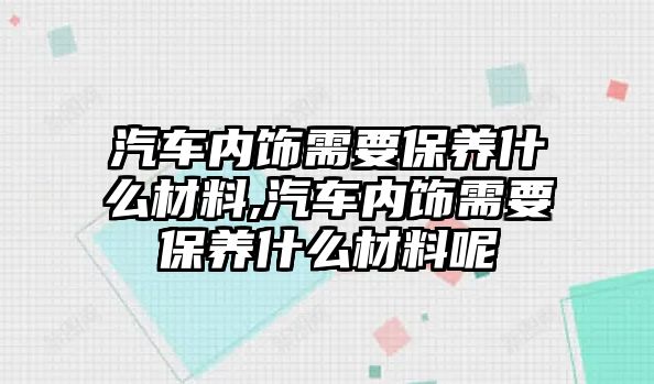 汽車內(nèi)飾需要保養(yǎng)什么材料,汽車內(nèi)飾需要保養(yǎng)什么材料呢