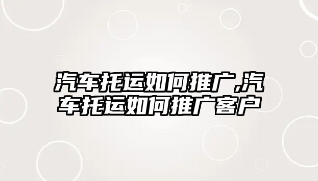 汽車托運(yùn)如何推廣,汽車托運(yùn)如何推廣客戶