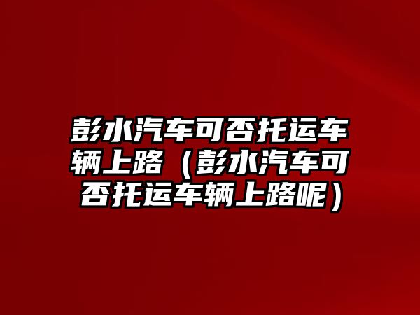 彭水汽車可否托運車輛上路（彭水汽車可否托運車輛上路呢）