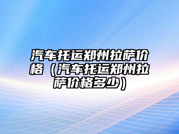 汽車托運鄭州拉薩價格（汽車托運鄭州拉薩價格多少）