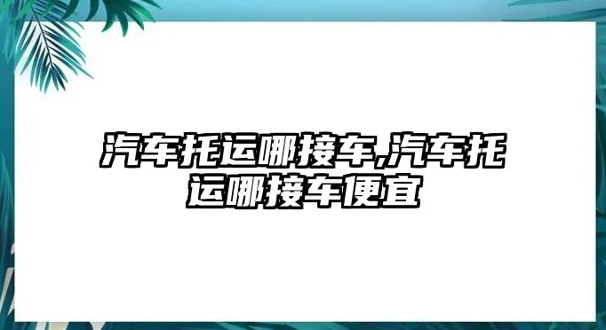 汽車托運哪接車,汽車托運哪接車便宜