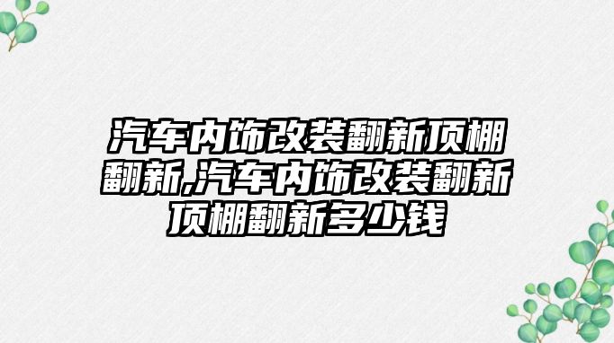 汽車內飾改裝翻新頂棚翻新,汽車內飾改裝翻新頂棚翻新多少錢