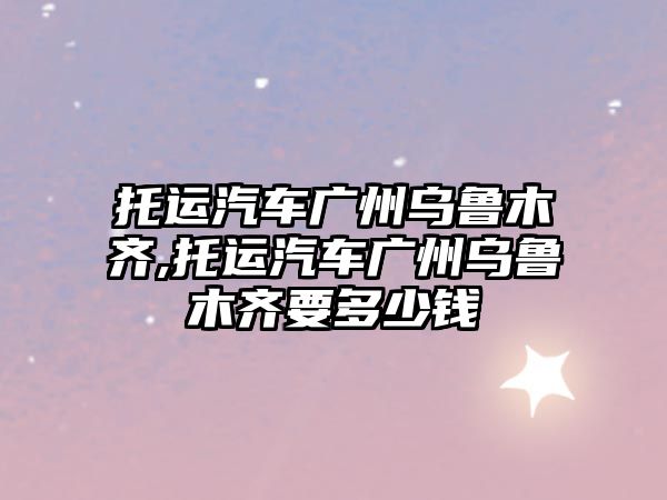 托運汽車廣州烏魯木齊,托運汽車廣州烏魯木齊要多少錢