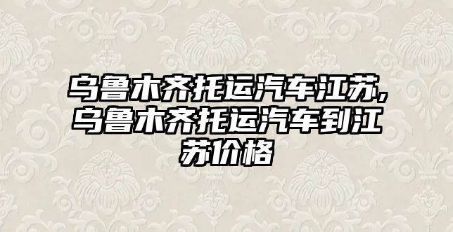 烏魯木齊托運汽車江蘇,烏魯木齊托運汽車到江蘇價格