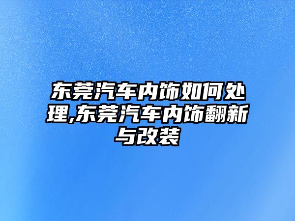 東莞汽車內飾如何處理,東莞汽車內飾翻新與改裝