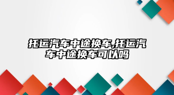 托運汽車中途換車,托運汽車中途換車可以嗎