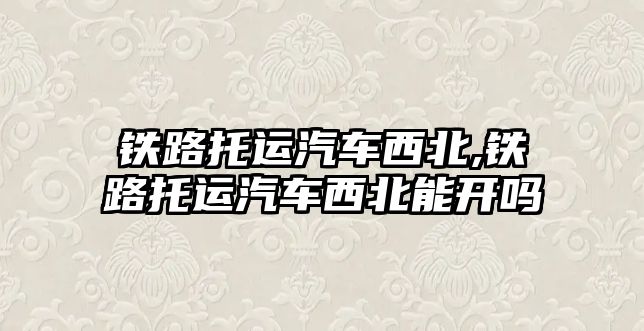 鐵路托運汽車西北,鐵路托運汽車西北能開嗎