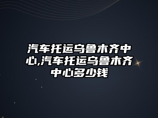 汽車托運烏魯木齊中心,汽車托運烏魯木齊中心多少錢