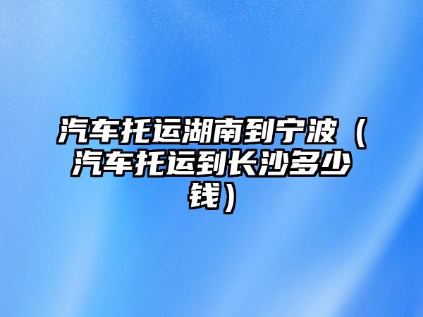 汽車托運湖南到寧波（汽車托運到長沙多少錢）