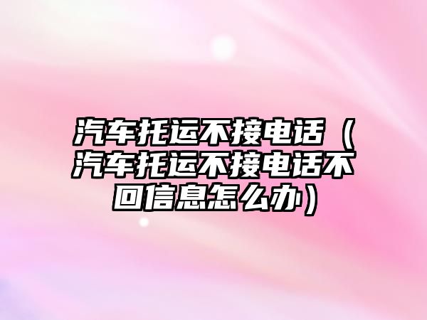 汽車托運不接電話（汽車托運不接電話不回信息怎么辦）