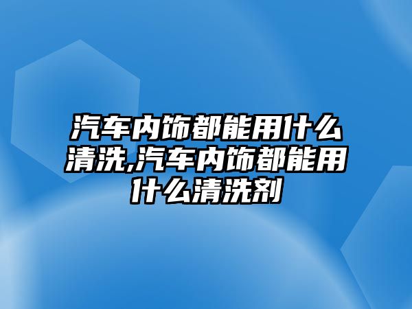 汽車內飾都能用什么清洗,汽車內飾都能用什么清洗劑