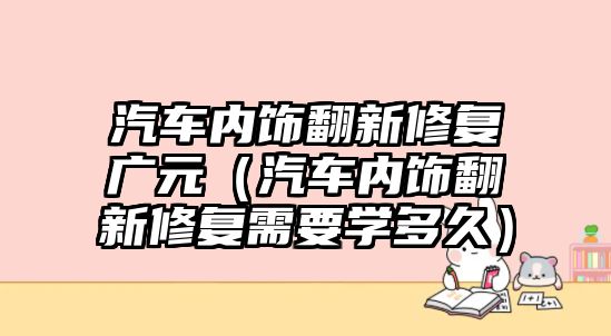 汽車內飾翻新修復廣元（汽車內飾翻新修復需要學多久）