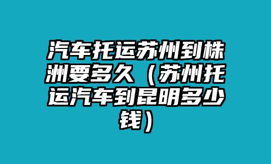 汽車托運(yùn)蘇州到株洲要多久（蘇州托運(yùn)汽車到昆明多少錢）