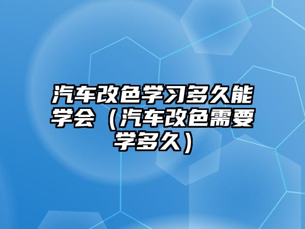 汽車改色學習多久能學會（汽車改色需要學多久）