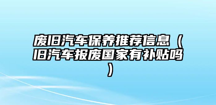 廢舊汽車保養推薦信息（舊汽車報廢國家有補貼嗎）