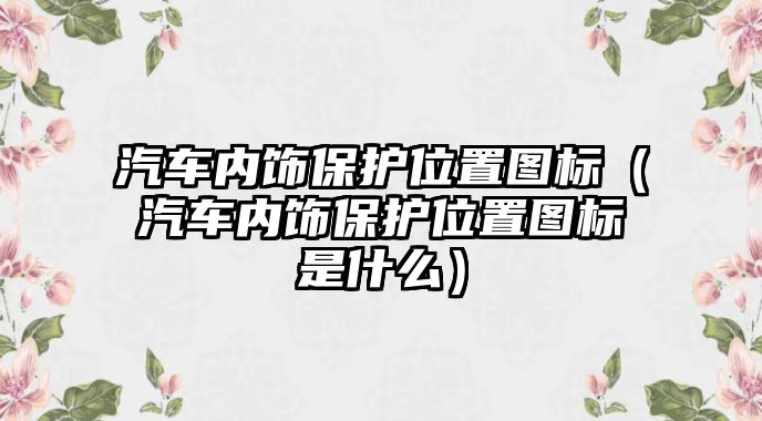 汽車內飾保護位置圖標（汽車內飾保護位置圖標是什么）