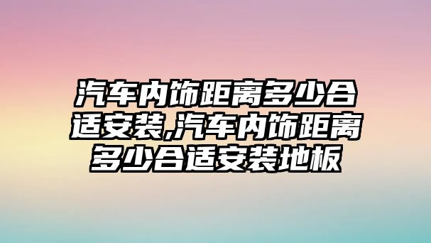 汽車內飾距離多少合適安裝,汽車內飾距離多少合適安裝地板